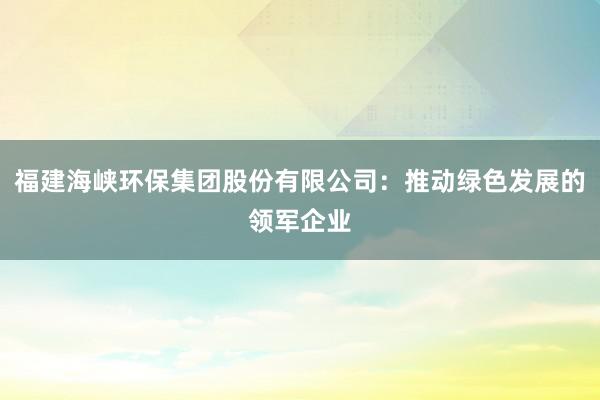 福建海峡环保集团股份有限公司：推动绿色发展的领军企业